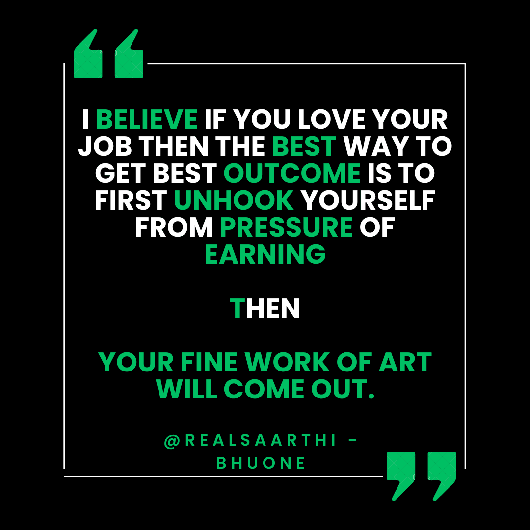 I believe if You Love Your job then the best way to get best outcome is to first unhook yourself from pressure of earning then Only Your fine work of art comes out. I believe if You Love Your job then the best way to get best outcome is to first unhook yourself from pressure of earning then Only Your fine work of art comes out.